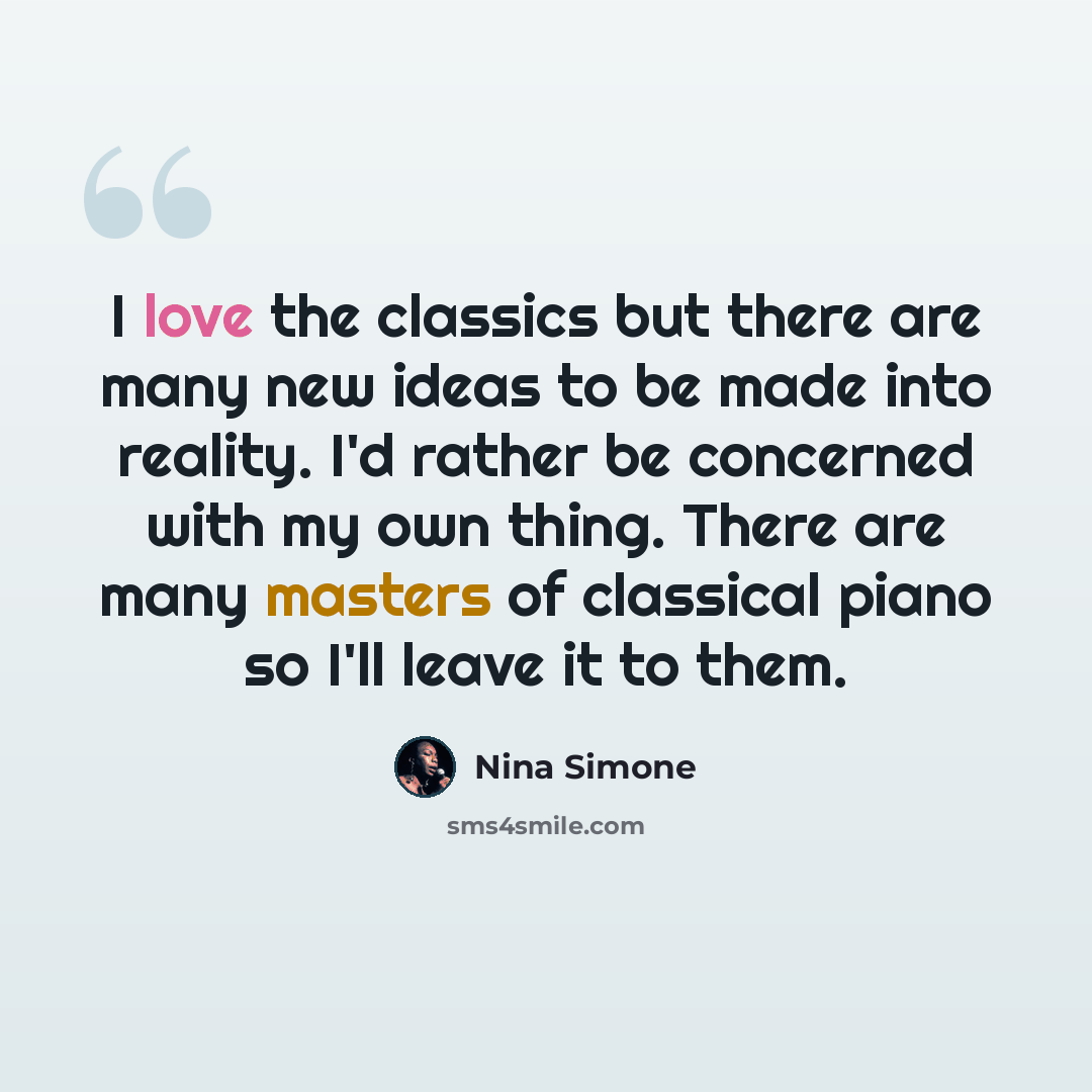 “I love the classics but there are many new ideas to be made into reality. I'd rather be concerned with my own thing. There are many masters of classical piano so I'll leave it to them.” quote by Nina Simone