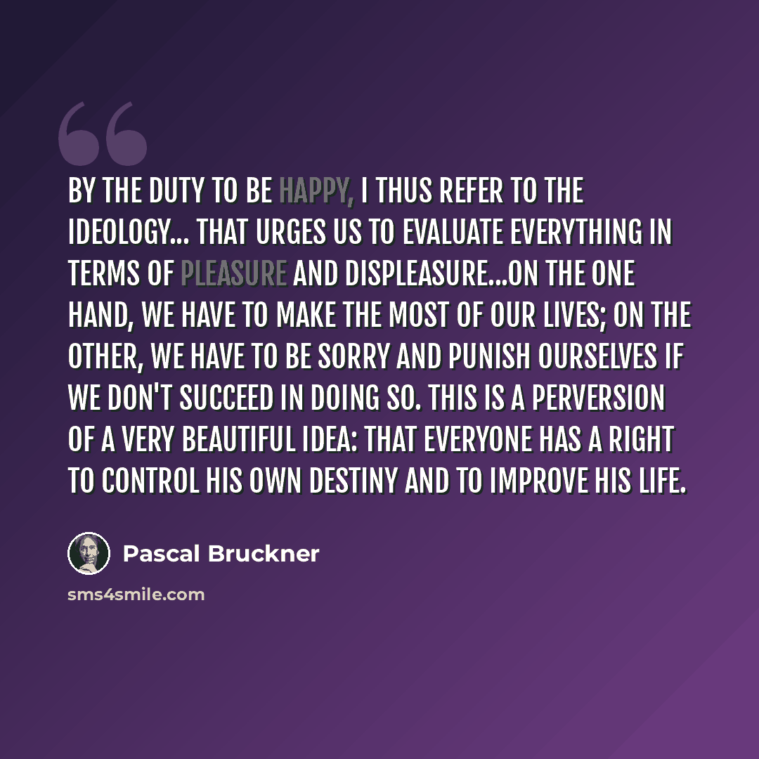 “By the duty to be happy, I thus refer to the ideology... that urges us to evaluate everything in terms of pleasure and displeasure...on the one hand, we have to make the most of our lives; on the other, we have to be sorry and punish ourselves if we don't succeed in doing so. This is a perversion…” quote by Pascal Bruckner