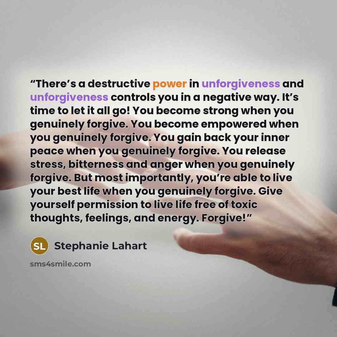 “There’s a destructive power in unforgiveness and unforgiveness controls you in a negative way. It’s time to let it all go! You become strong when you genuinely forgive. You become empowered when you genuinely forgive. You gain back your inner peace when you genuinely forgive. You release stress…” quote by Stephanie Lahart