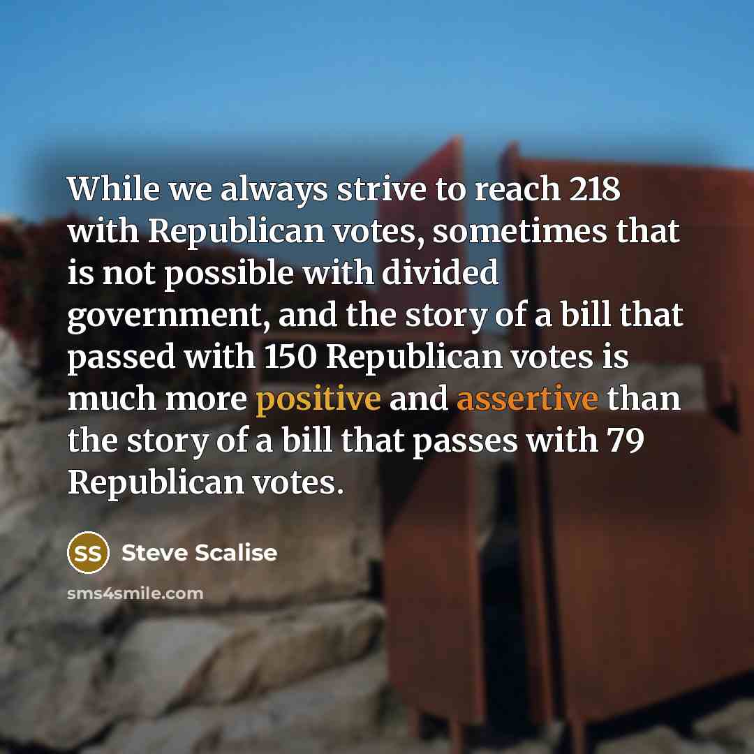 “While we always strive to reach 218 with Republican votes, sometimes that is not possible with divided government, and the story of a bill that passed with 150 Republican votes is much more positive and assertive than the story of a bill that passes with 79 Republican votes.” quote by Steve Scalise