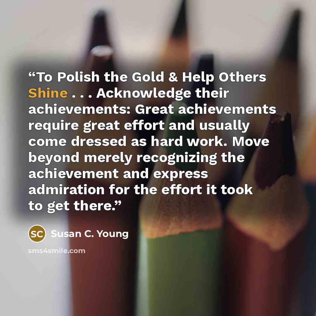 “To Polish the Gold & Help Others Shine . . . Acknowledge their achievements: Great achievements require great effort and usually come dressed as hard work. Move beyond merely recognizing the achievement and express admiration for the effort it took to get there.” quote by Susan C. Young