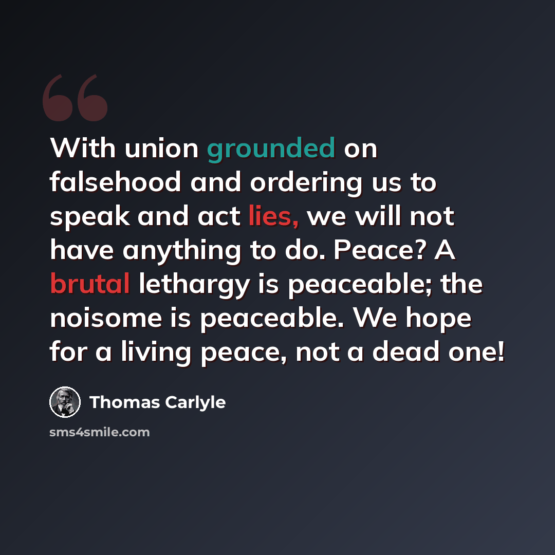 “With union grounded on falsehood and ordering us to speak and act lies, we will not have anything to do. Peace? A brutal lethargy is peaceable; the noisome is peaceable. We hope for a living peace, not a dead one!” quote by Thomas Carlyle
