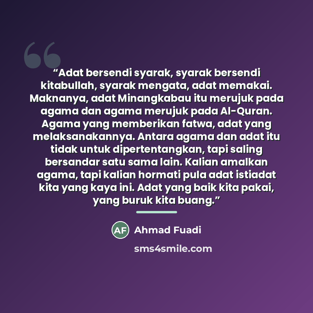 “Adat bersendi syarak, syarak bersendi kitabullah, syarak mengata, adat memakai. Maknanya, adat Minangkabau itu merujuk pada agama dan agama merujuk pada Al-Quran. Agama yang memberikan fatwa, adat yang melaksanakannya. Antara agama dan adat itu tidak untuk dipertentangkan, tapi saling bersandar…” quote by Ahmad Fuadi