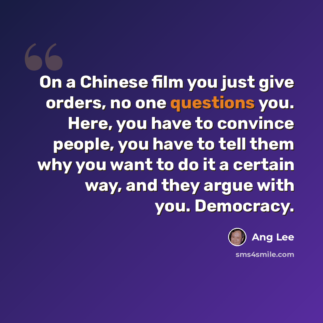 “On a Chinese film you just give orders, no one questions you. Here, you have to convince people, you have to tell them why you want to do it a certain way, and they argue with you. Democracy.” quote by Ang Lee