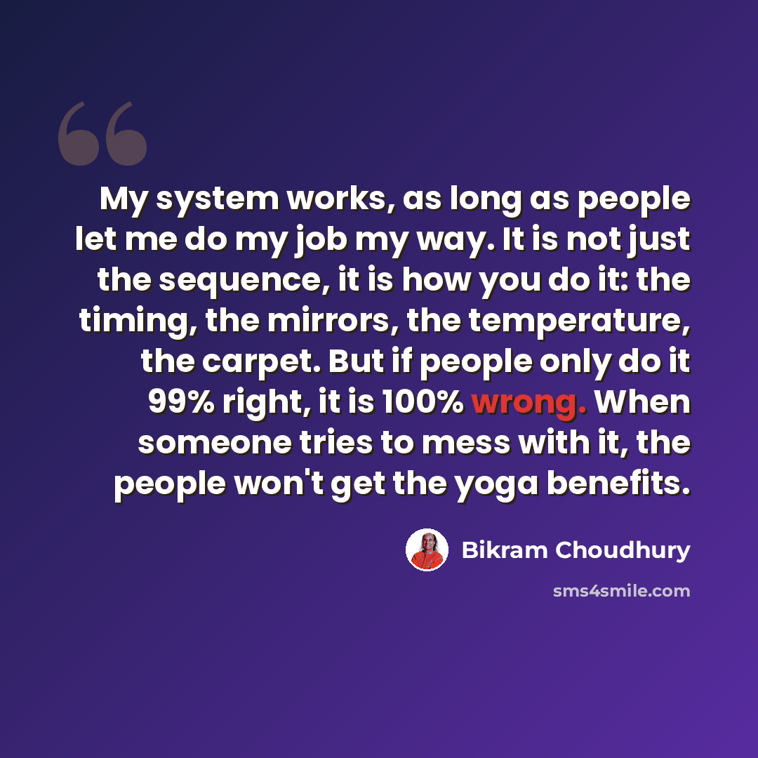 “My system works, as long as people let me do my job my way. It is not just the sequence, it is how you do it: the timing, the mirrors, the temperature, the carpet. But if people only do it 99% right, it is 100% wrong. When someone tries to mess with it, the people won't get the yoga benefits.” quote by Bikram Choudhury