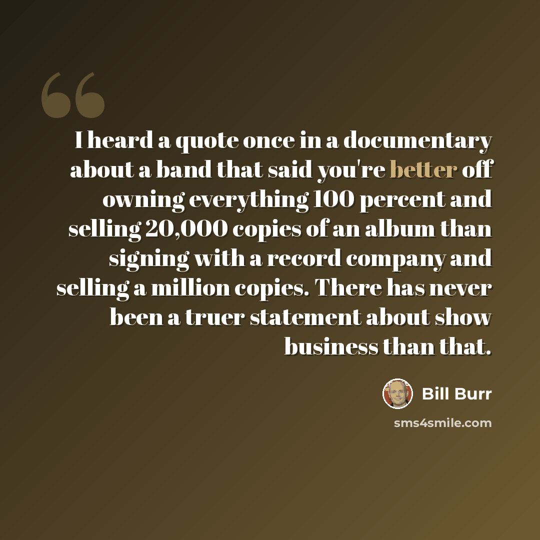“I heard a quote once in a documentary about a band that said you're better off owning everything 100 percent and selling 20,000 copies of an album than signing with a record company and selling a million copies. There has never been a truer statement about show business than that.” quote by Bill Burr