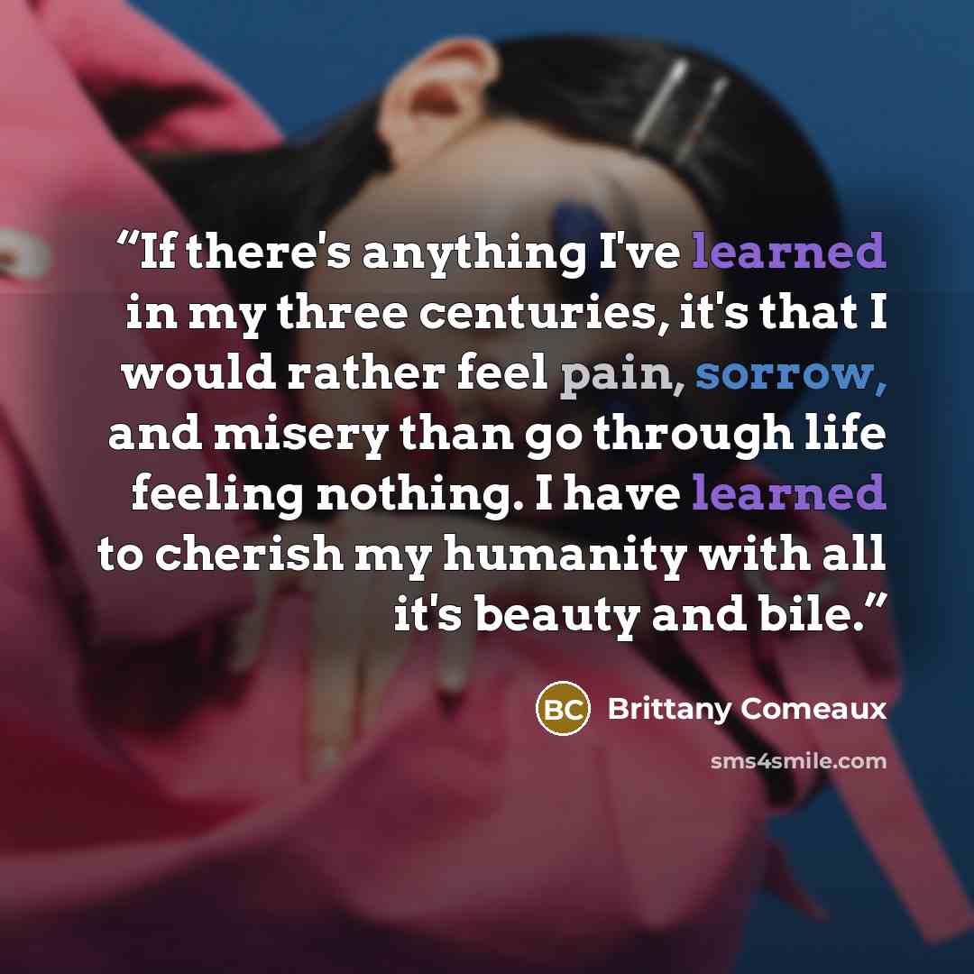 “If there's anything I've learned in my three centuries, it's that I would rather feel pain, sorrow, and misery than go through life feeling nothing. I have learned to cherish my humanity with all it's beauty and bile.” quote by Brittany Comeaux