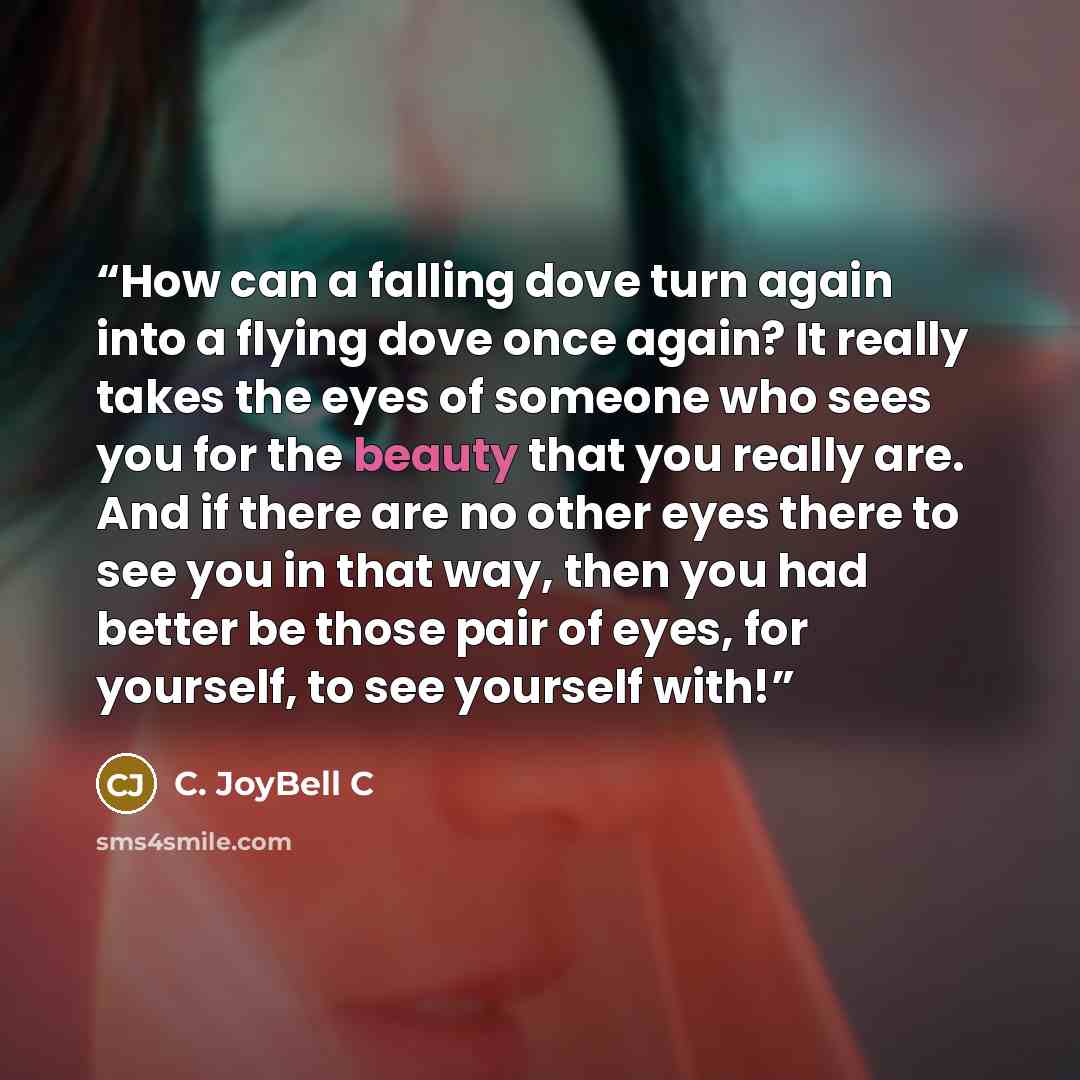 “How can a falling dove turn again into a flying dove once again? It really takes the eyes of someone who sees you for the beauty that you really are. And if there are no other eyes there to see you in that way, then you had better be those pair of eyes, for yourself, to see yourself with!” quote by C. JoyBell C