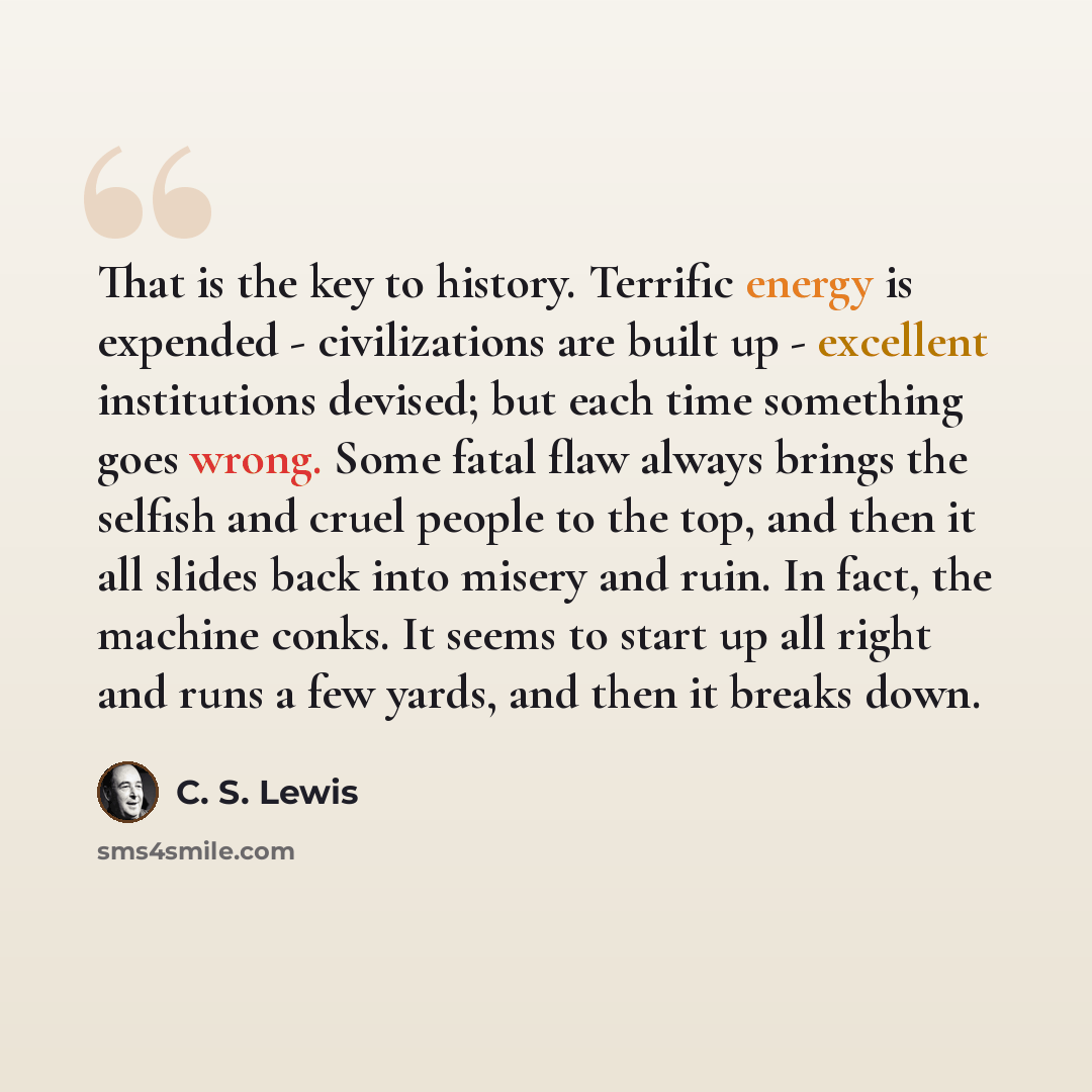 “That is the key to history. Terrific energy is expended - civilizations are built up - excellent institutions devised; but each time something goes wrong. Some fatal flaw always brings the selfish and cruel people to the top, and then it all slides back into misery and ruin. In fact, the machine…” quote by C. S. Lewis