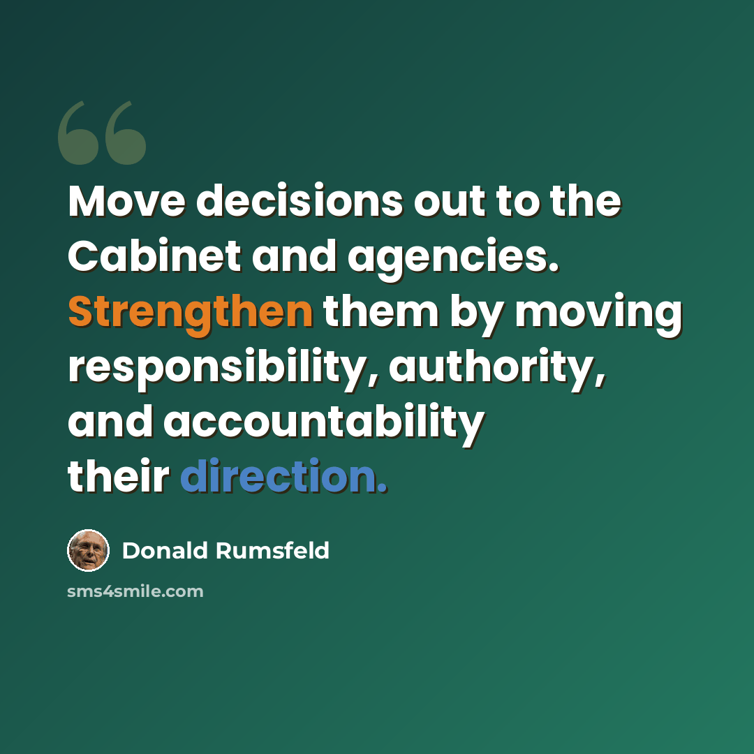 “Move decisions out to the Cabinet and agencies. Strengthen them by moving responsibility, authority, and accountability their direction.” quote by Donald Rumsfeld