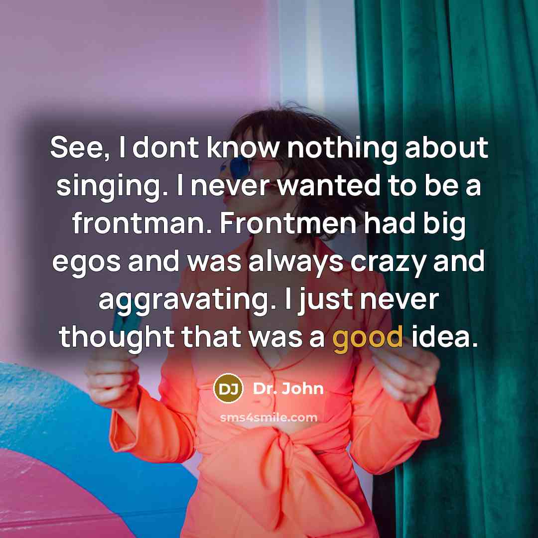 “See, I dont know nothing about singing. I never wanted to be a frontman. Frontmen had big egos and was always crazy and aggravating. I just never thought that was a good idea.” quote by Dr. John