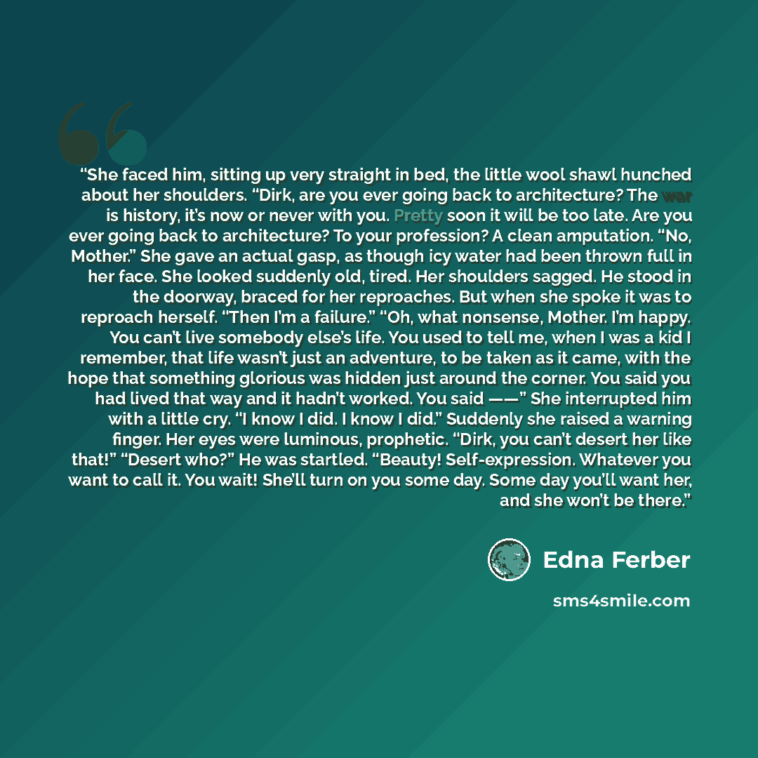 “She faced him, sitting up very straight in bed, the little wool shawl hunched about her shoulders. “Dirk, are you ever going back to architecture? The war is history, it’s now or never with you. Pretty soon it will be too late. Are you ever going back to architecture? To your profession? A clean…” quote by Edna Ferber