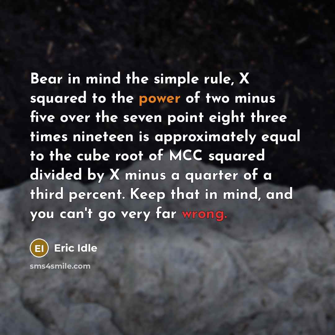 “Bear in mind the simple rule, X squared to the power of two minus five over the seven point eight three times nineteen is approximately equal to the cube root of MCC squared divided by X minus a quarter of a third percent. Keep that in mind, and you can't go very far wrong.” quote by Eric Idle