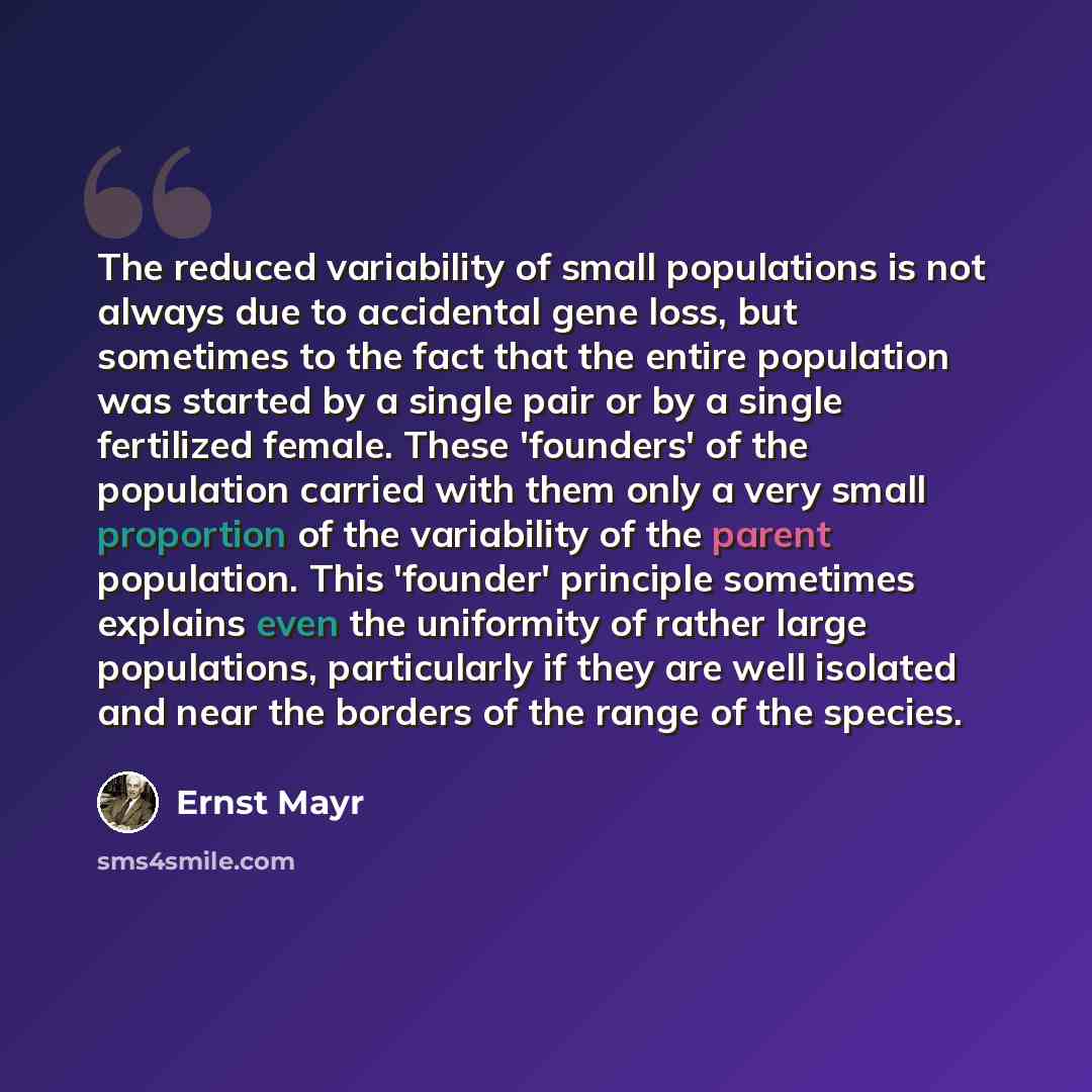 “The reduced variability of small populations is not always due to accidental gene loss, but sometimes to the fact that the entire population was started by a single pair or by a single fertilized female. These 'founders' of the population carried with them only a very small proportion of the…” quote by Ernst Mayr