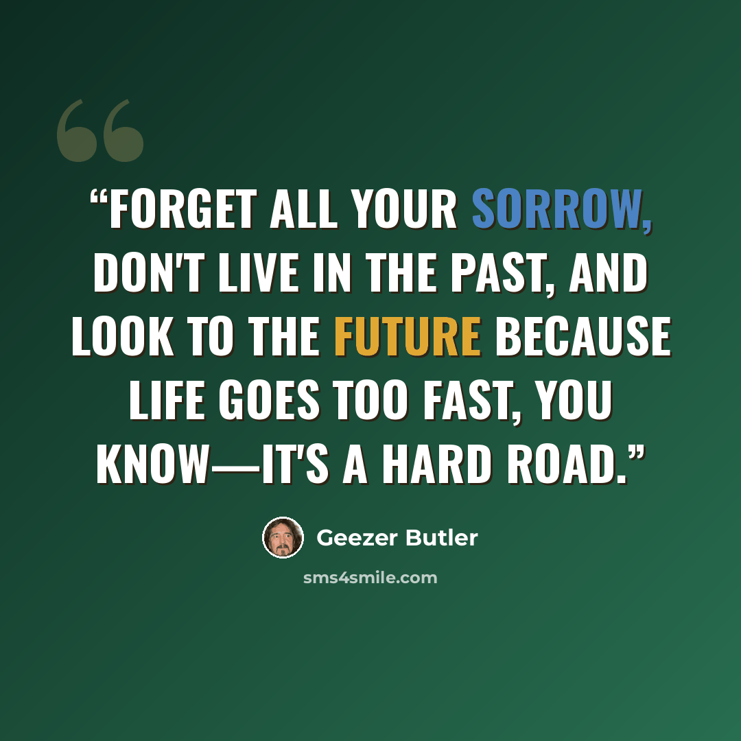 “Forget all your sorrow, don't live in the past, and look to the future because life goes too fast, you know—it's a hard road.” quote by Geezer Butler