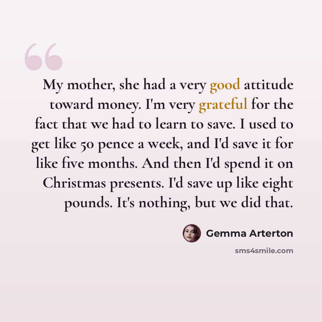 “My mother, she had a very good attitude toward money. I'm very grateful for the fact that we had to learn to save. I used to get like 50 pence a week, and I'd save it for like five months. And then I'd spend it on Christmas presents. I'd save up like eight pounds. It's nothing, but we did that.” quote by Gemma Arterton