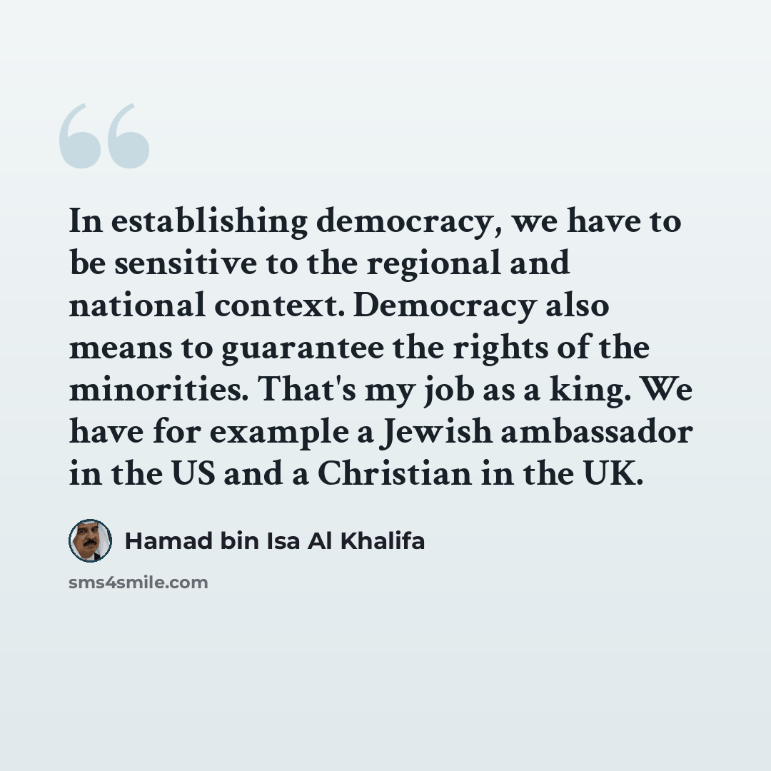 “In establishing democracy, we have to be sensitive to the regional and national context. Democracy also means to guarantee the rights of the minorities. That's my job as a king. We have for example a Jewish ambassador in the US and a Christian in the UK.” quote by Hamad bin Isa Al Khalifa