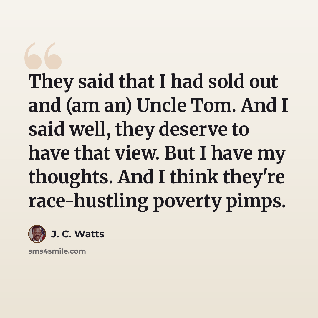 “They said that I had sold out and (am an) Uncle Tom. And I said well, they deserve to have that view. But I have my thoughts. And I think they're race-hustling poverty pimps.” quote by J. C. Watts