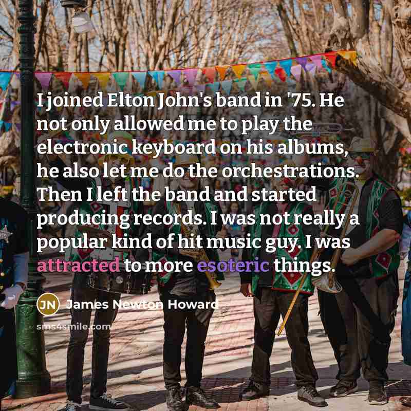 “I joined Elton John's band in '75. He not only allowed me to play the electronic keyboard on his albums, he also let me do the orchestrations. Then I left the band and started producing records. I was not really a popular kind of hit music guy. I was attracted to more esoteric things.” quote by James Newton Howard