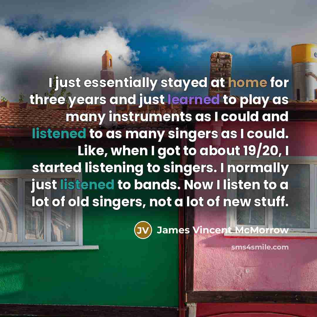 “I just essentially stayed at home for three years and just learned to play as many instruments as I could and listened to as many singers as I could. Like, when I got to about 19/20, I started listening to singers. I normally just listened to bands. Now I listen to a lot of old singers, not a lot…” quote by James Vincent McMorrow