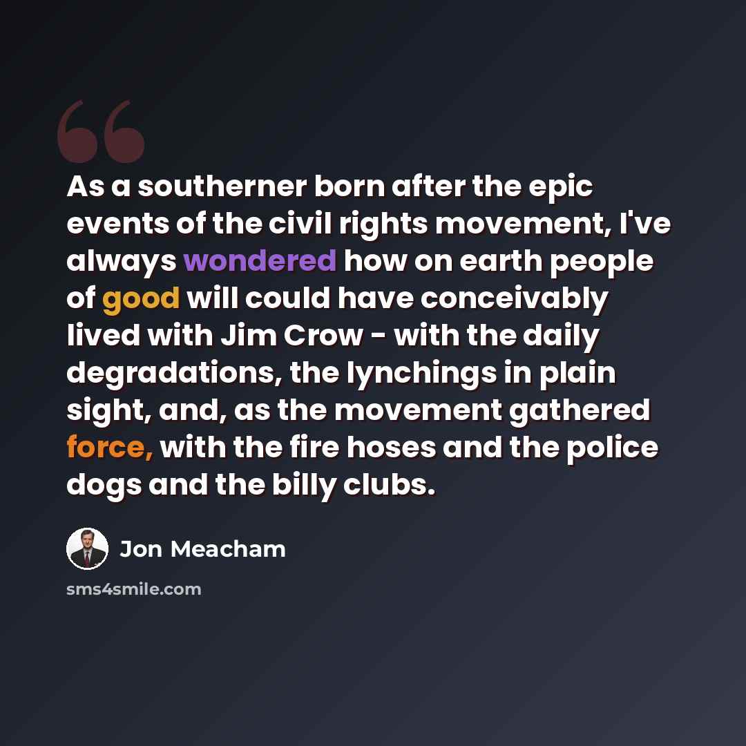 “As a southerner born after the epic events of the civil rights movement, I've always wondered how on earth people of good will could have conceivably lived with Jim Crow - with the daily degradations, the lynchings in plain sight, and, as the movement gathered force, with the fire hoses and the…” quote by Jon Meacham