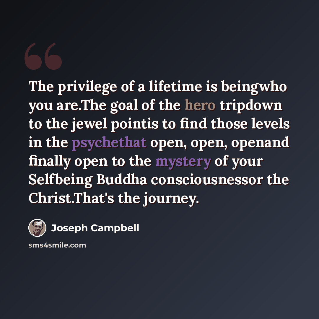 “The privilege of a lifetime is beingwho you are.The goal of the hero tripdown to the jewel pointis to find those levels in the psychethat open, open, openand finally open to the mystery of your Selfbeing Buddha consciousnessor the Christ.That's the journey.” quote by Joseph Campbell