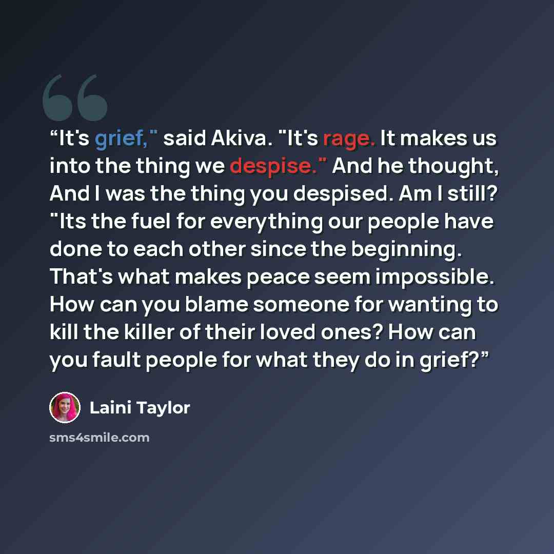 “It's grief," said Akiva. "It's rage. It makes us into the thing we despise." And he thought, And I was the thing you despised. Am I still? "Its the fuel for everything our people have done to each other since the beginning. That's what makes peace seem impossible. How can you blame someone for…” quote by Laini Taylor