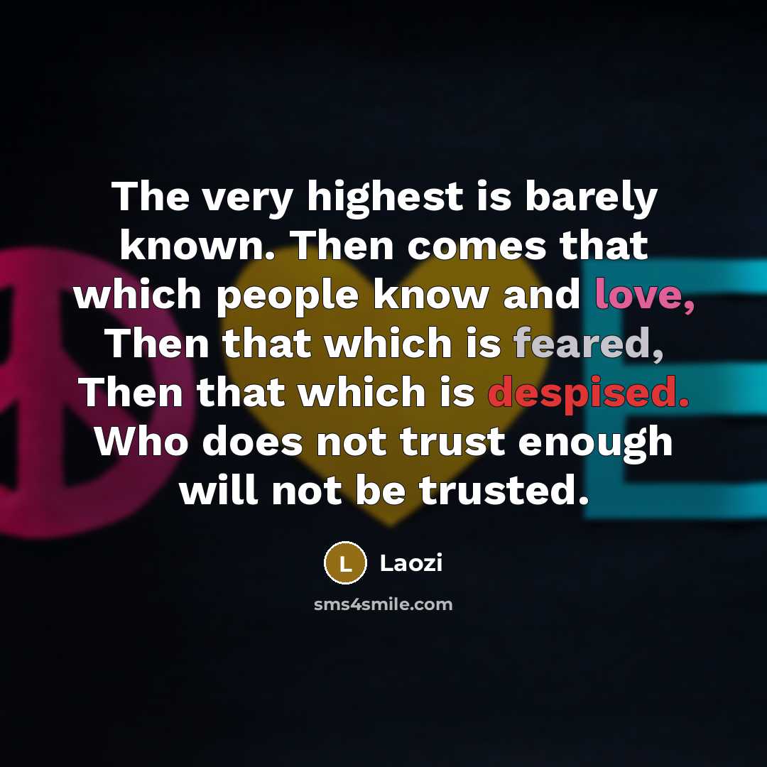 “The very highest is barely known. Then comes that which people know and love, Then that which is feared, Then that which is despised. Who does not trust enough will not be trusted.” quote by Laozi