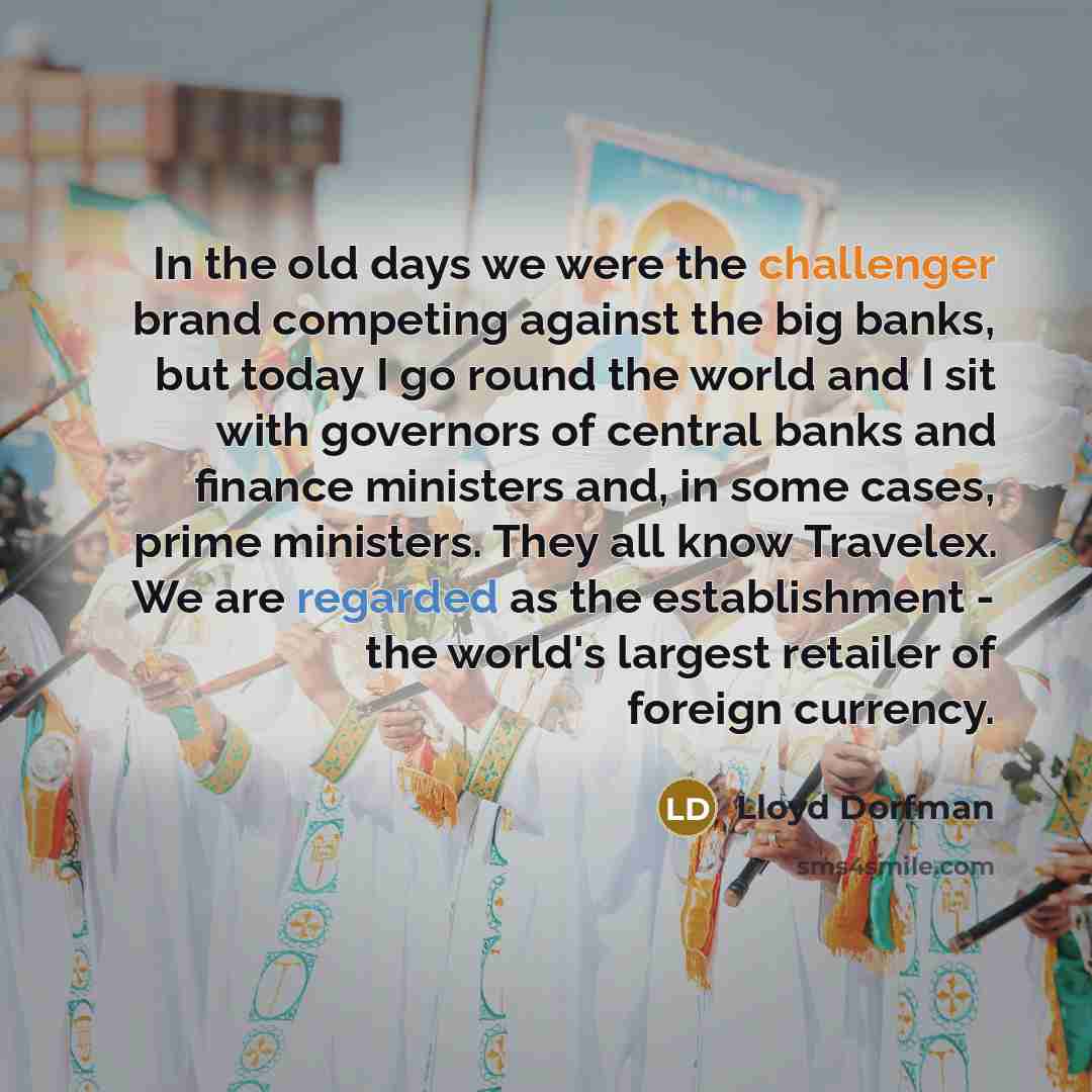 “In the old days we were the challenger brand competing against the big banks, but today I go round the world and I sit with governors of central banks and finance ministers and, in some cases, prime ministers. They all know Travelex. We are regarded as the establishment - the world's largest…” quote by Lloyd Dorfman
