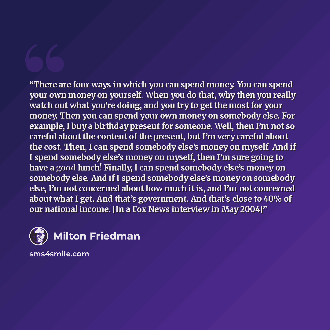 “There are four ways in which you can spend money. You can spend your own money on yourself. When you do that, why then you really watch out what you’re doing, and you try to get the most for your money. Then you can spend your own money on somebody else. For example, I buy a birthday present for…” quote by Milton Friedman