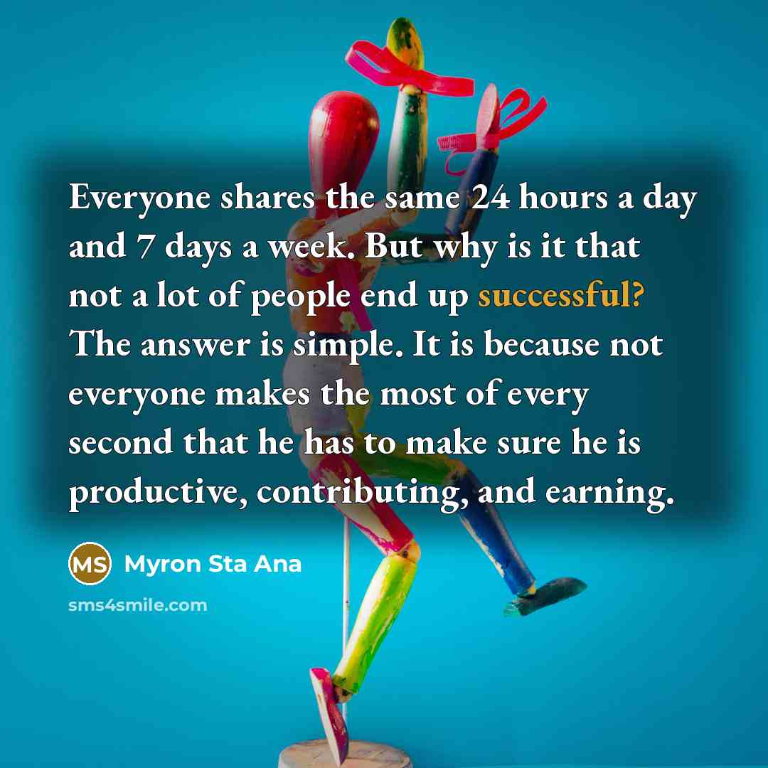 “Everyone shares the same 24 hours a day and 7 days a week. But why is it that not a lot of people end up successful? The answer is simple. It is because not everyone makes the most of every second that he has to make sure he is productive, contributing, and earning.” quote by Myron Sta Ana