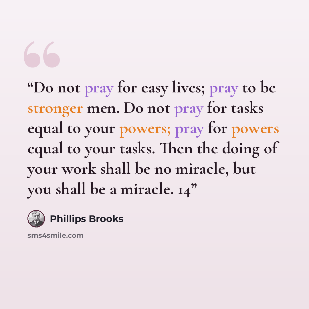 “Do not pray for easy lives; pray to be stronger men. Do not pray for tasks equal to your powers; pray for powers equal to your tasks. Then the doing of your work shall be no miracle, but you shall be a miracle. 14” quote by Phillips Brooks