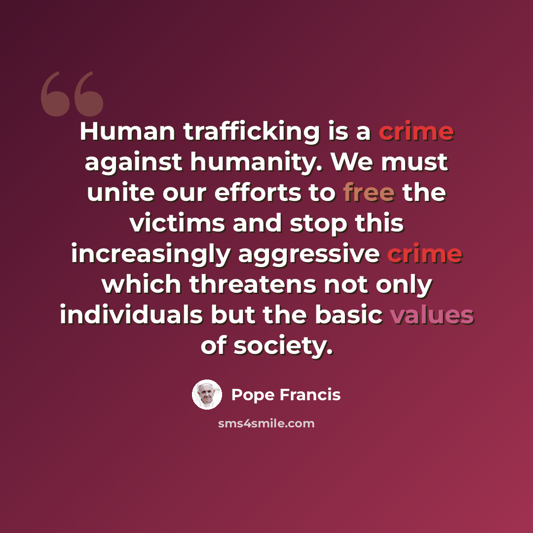 “Human trafficking is a crime against humanity. We must unite our efforts to free the victims and stop this increasingly aggressive crime which threatens not only individuals but the basic values of society.” quote by Pope Francis