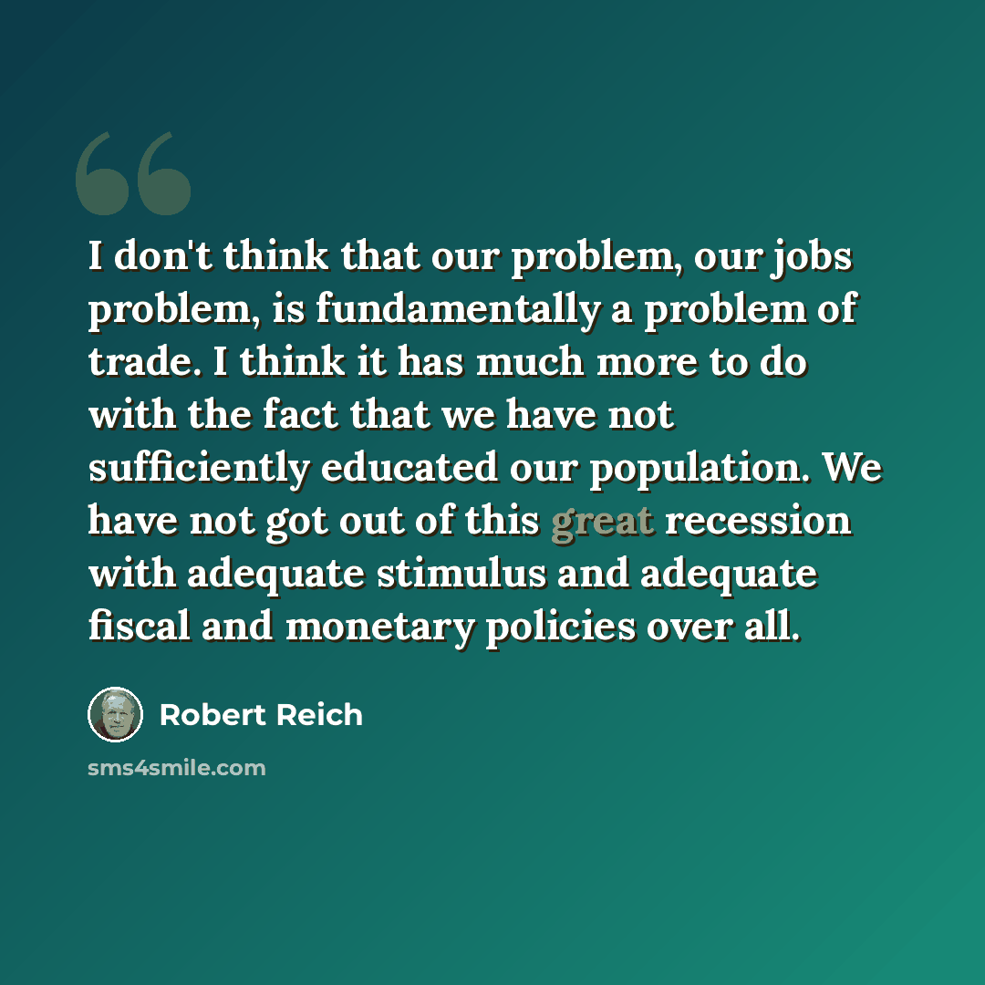 “I don't think that our problem, our jobs problem, is fundamentally a problem of trade. I think it has much more to do with the fact that we have not sufficiently educated our population. We have not got out of this great recession with adequate stimulus and adequate fiscal and monetary policies…” quote by Robert Reich