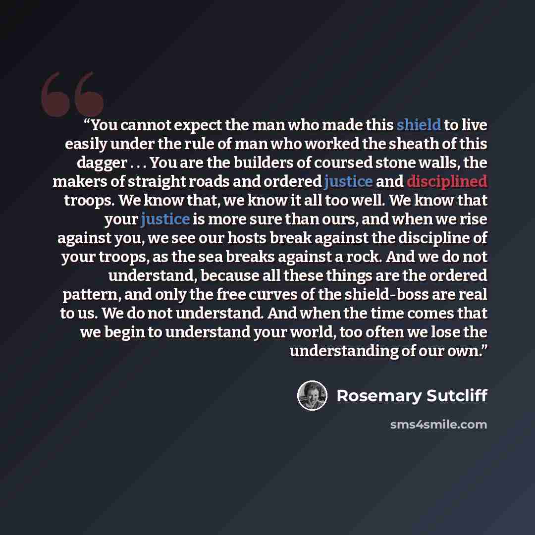“You cannot expect the man who made this shield to live easily under the rule of man who worked the sheath of this dagger . . . You are the builders of coursed stone walls, the makers of straight roads and ordered justice and disciplined troops. We know that, we know it all too well. We know that…” quote by Rosemary Sutcliff