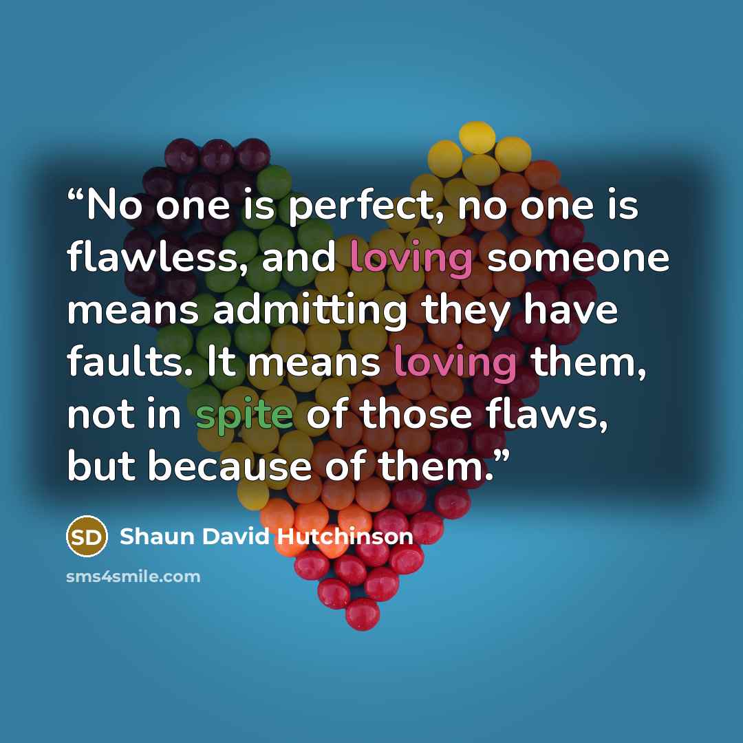 “No one is perfect, no one is flawless, and loving someone means admitting they have faults. It means loving them, not in spite of those flaws, but because of them.” quote by Shaun David Hutchinson