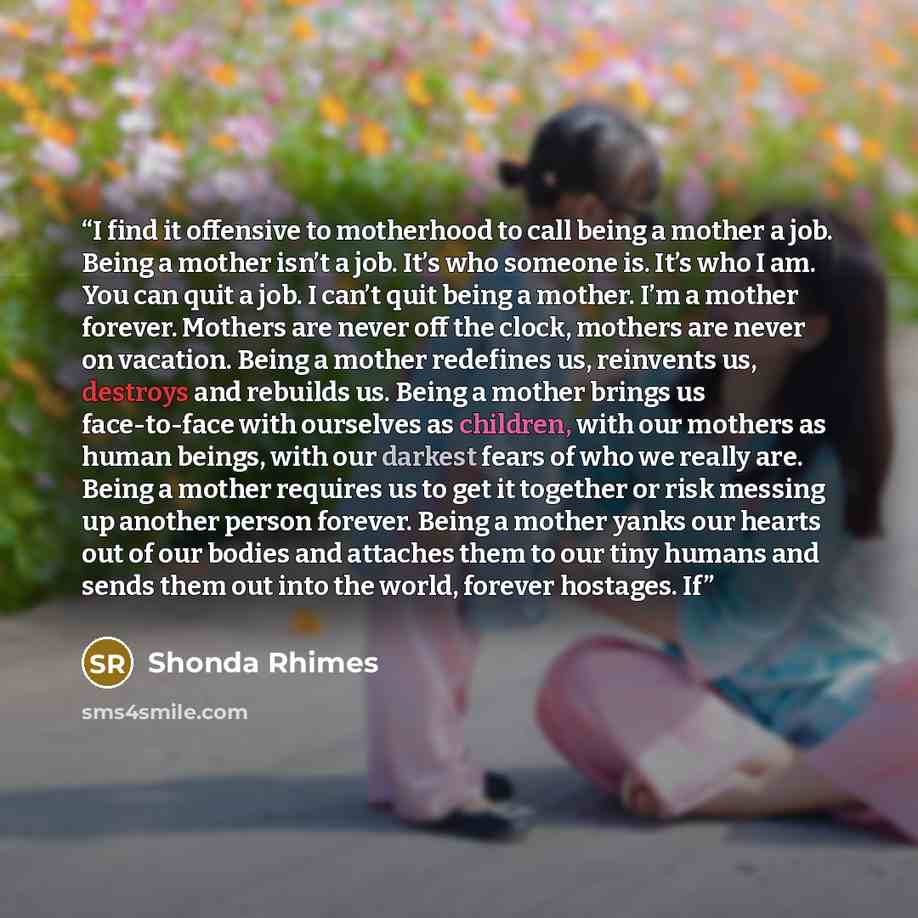 “I find it offensive to motherhood to call being a mother a job. Being a mother isn’t a job. It’s who someone is. It’s who I am. You can quit a job. I can’t quit being a mother. I’m a mother forever. Mothers are never off the clock, mothers are never on vacation. Being a mother redefines us…” quote by Shonda Rhimes