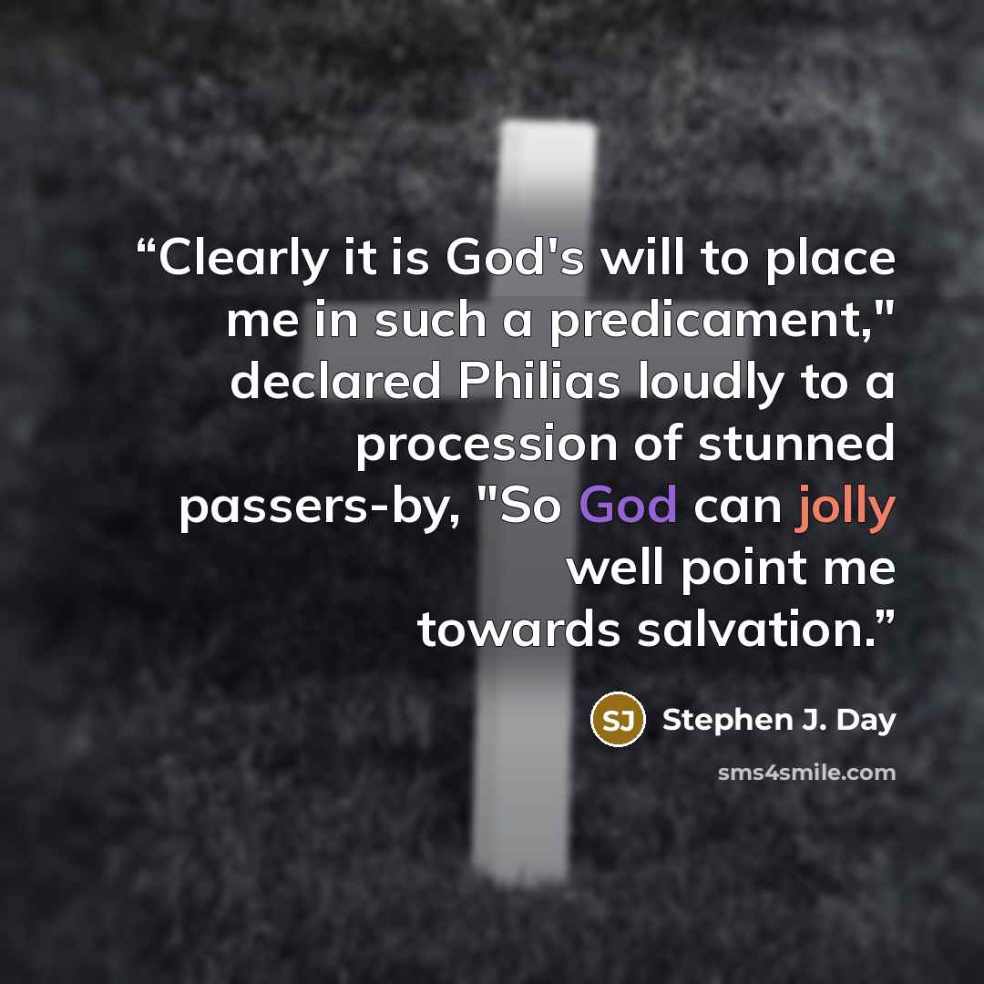 “Clearly it is God's will to place me in such a predicament," declared Philias loudly to a procession of stunned passers-by, "So God can jolly well point me towards salvation.” quote by Stephen J. Day