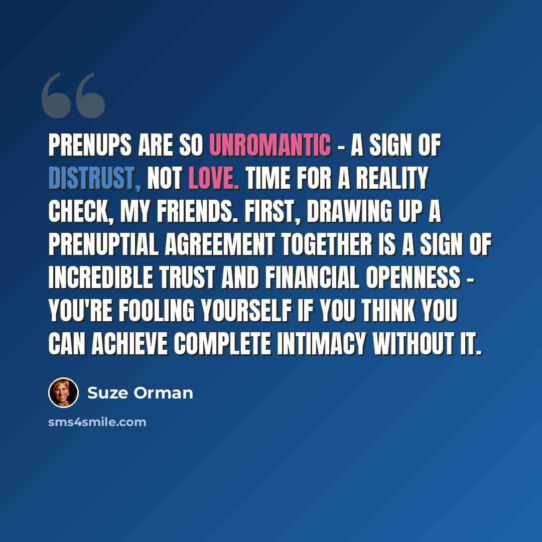 “Prenups are so unromantic - a sign of distrust, not love. Time for a reality check, my friends. First, drawing up a prenuptial agreement together is a sign of incredible trust and financial openness - you're fooling yourself if you think you can achieve complete intimacy without it.” quote by Suze Orman