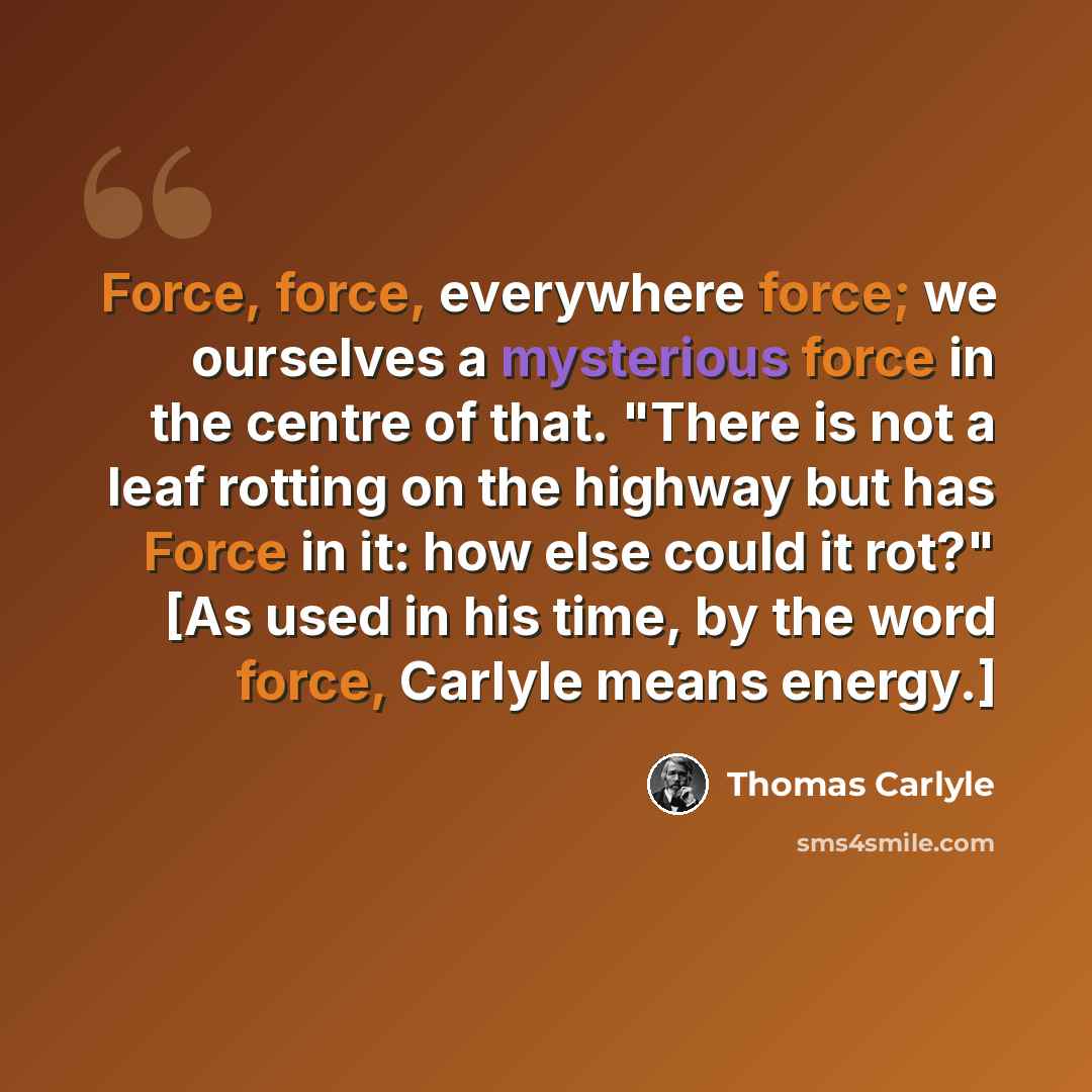 “Force, force, everywhere force; we ourselves a mysterious force in the centre of that. "There is not a leaf rotting on the highway but has Force in it: how else could it rot?" [As used in his time, by the word force, Carlyle means energy.]” quote by Thomas Carlyle