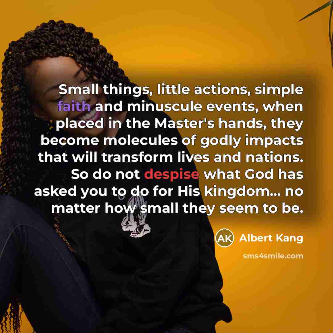“Small things, little actions, simple faith and minuscule events, when placed in the Master's hands, they become molecules of godly impacts that will transform lives and nations. So do not despise what God has asked you to do for His kingdom... no matter how small they seem to be.” quote by Albert Kang