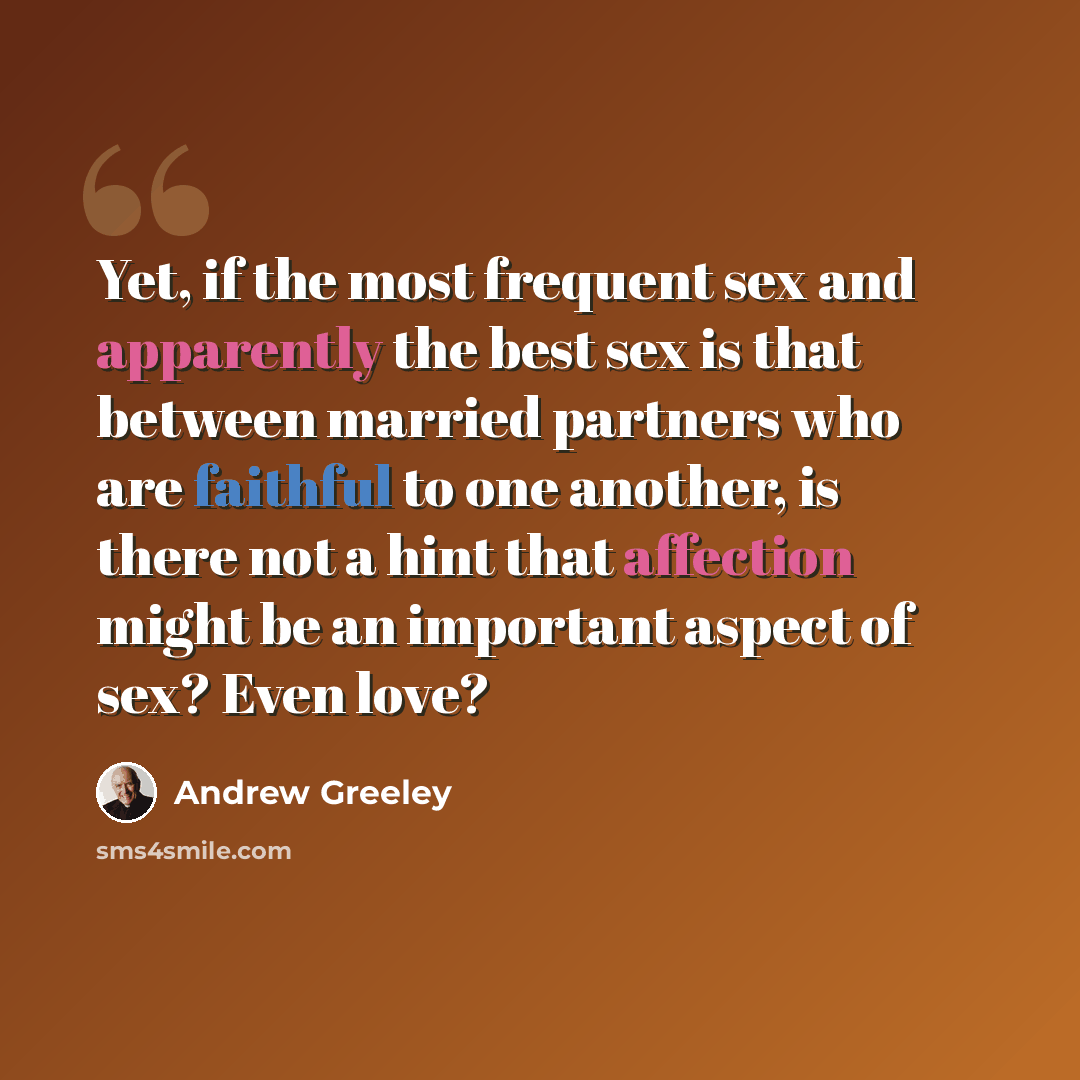 “Yet, if the most frequent sex and apparently the best sex is that between married partners who are faithful to one another, is there not a hint that affection might be an important aspect of sex? Even love?” quote by Andrew Greeley