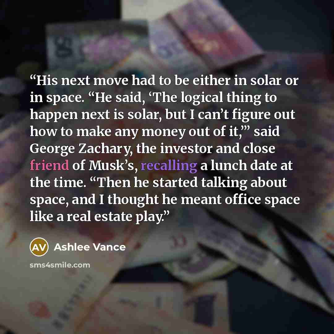 “His next move had to be either in solar or in space. “He said, ‘The logical thing to happen next is solar, but I can’t figure out how to make any money out of it,’” said George Zachary, the investor and close friend of Musk’s, recalling a lunch date at the time. “Then he started talking about…” quote by Ashlee Vance