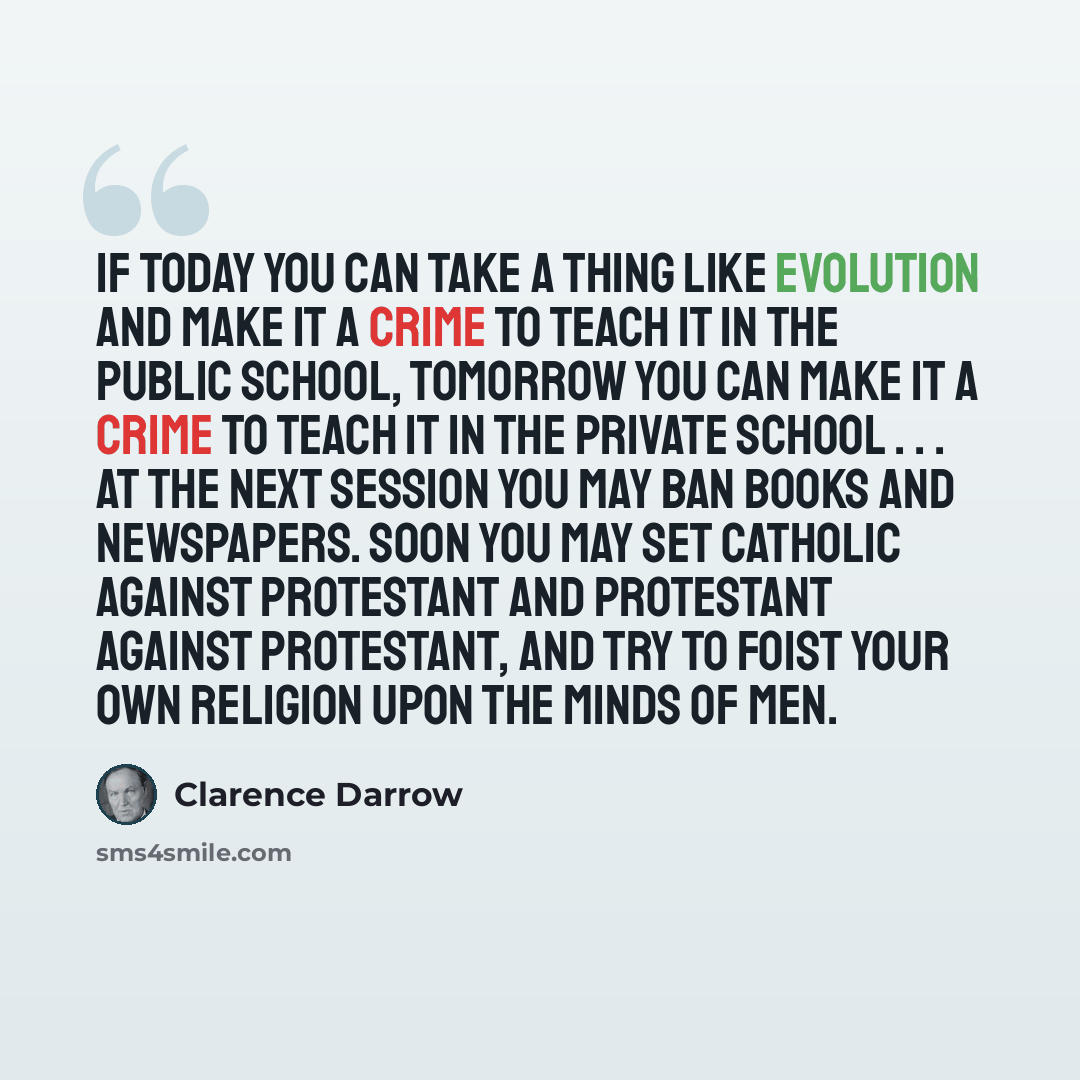 “If today you can take a thing like evolution and make it a crime to teach it in the public school, tomorrow you can make it a crime to teach it in the private school . . . At the next session you may ban books and newspapers. Soon you may set Catholic against Protestant and Protestant against…” quote by Clarence Darrow