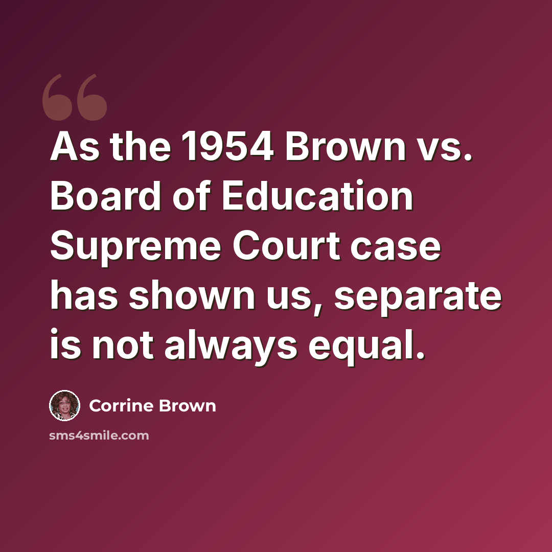 “As the 1954 Brown vs. Board of Education Supreme Court case has shown us, separate is not always equal.” quote by Corrine Brown