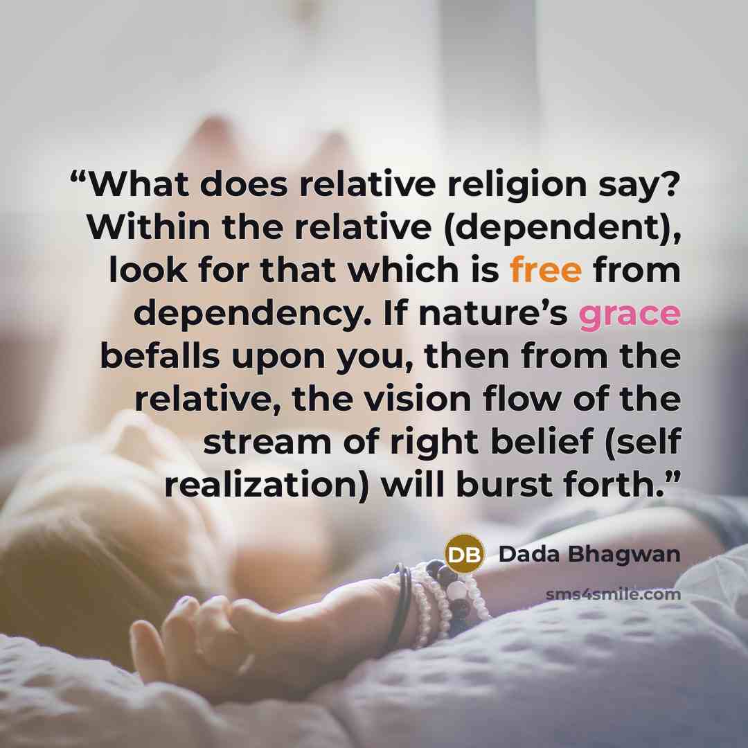 “What does relative religion say? Within the relative (dependent), look for that which is free from dependency. If nature’s grace befalls upon you, then from the relative, the vision flow of the stream of right belief (self realization) will burst forth.” quote by Dada Bhagwan