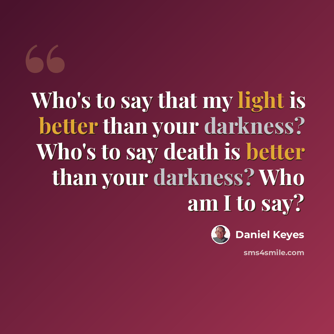 “Who's to say that my light is better than your darkness? Who's to say death is better than your darkness? Who am I to say?” quote by Daniel Keyes