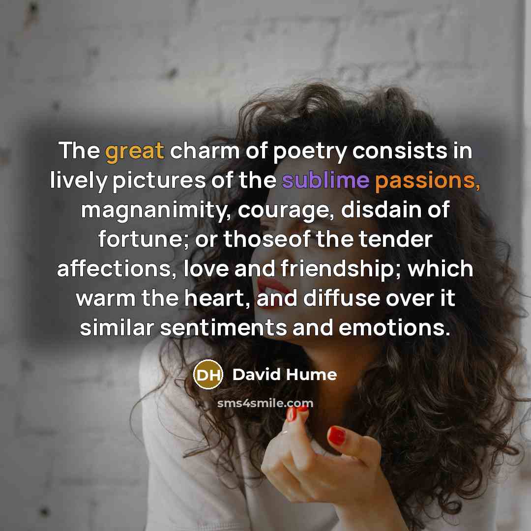 “The great charm of poetry consists in lively pictures of the sublime passions, magnanimity, courage, disdain of fortune; or thoseof the tender affections, love and friendship; which warm the heart, and diffuse over it similar sentiments and emotions.” quote by David Hume