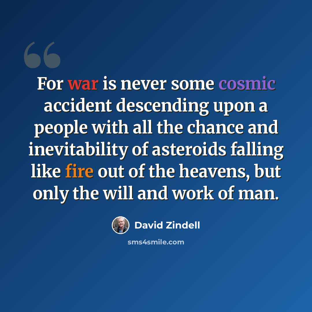 “For war is never some cosmic accident descending upon a people with all the chance and inevitability of asteroids falling like fire out of the heavens, but only the will and work of man.” quote by David Zindell