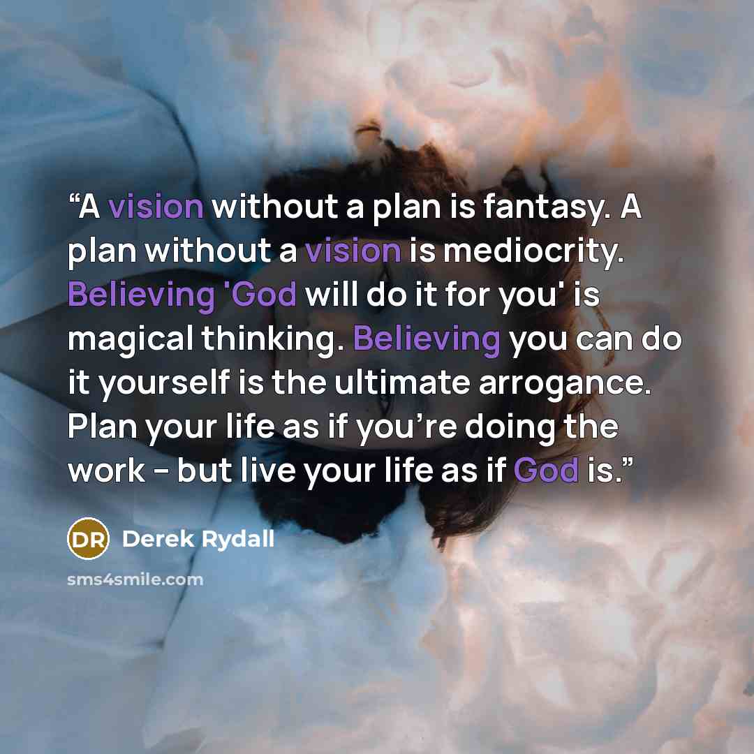 “A vision without a plan is fantasy. A plan without a vision is mediocrity. Believing 'God will do it for you' is magical thinking. Believing you can do it yourself is the ultimate arrogance. Plan your life as if you're doing the work -- but live your life as if God is.” quote by Derek Rydall